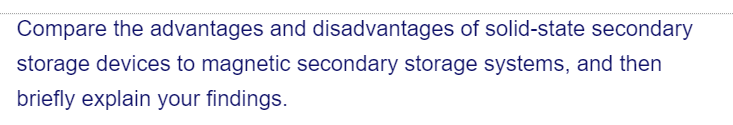 Compare the advantages and disadvantages of solid-state secondary
storage devices to magnetic secondary storage systems, and then
briefly explain your findings.