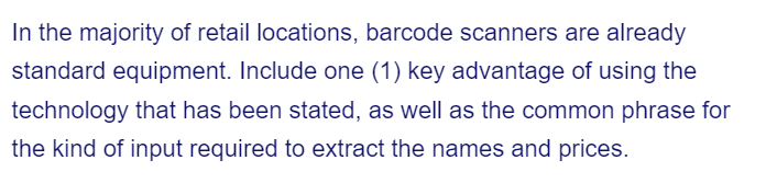 In the majority of retail locations, barcode scanners are already
standard equipment. Include one (1) key advantage of using the
technology that has been stated, as well as the common phrase for
the kind of input required to extract the names and prices.