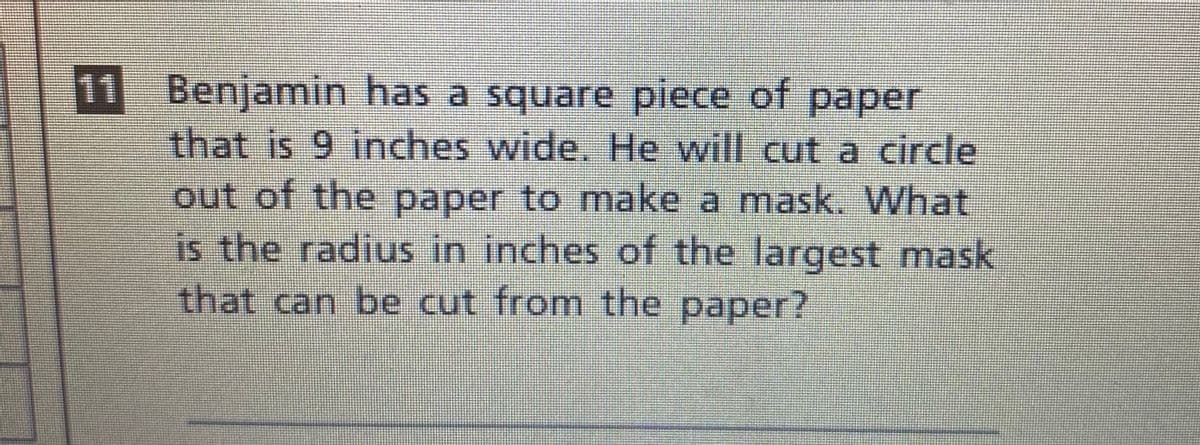 11 Benjamin has a square piece of paper
that is 9 inches wide. He will cut a circle
out of the paper to make a mask. What
is the radius in inches of the largest mask
that can be cut from the paper?
