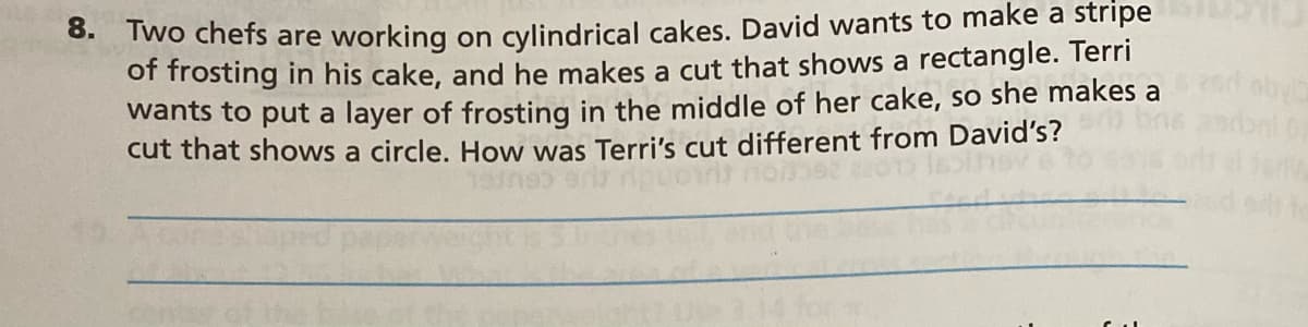 wo chefs are working on cylindrical cakes. David wants to make a stripe
of frosting in his cake, and he makes a cut that shows a rectangle. Terri
wants to put a layer of frosting in the middle of her cake, so she makes a
cut that shows a circle. How was Terri's cut different from David's?
