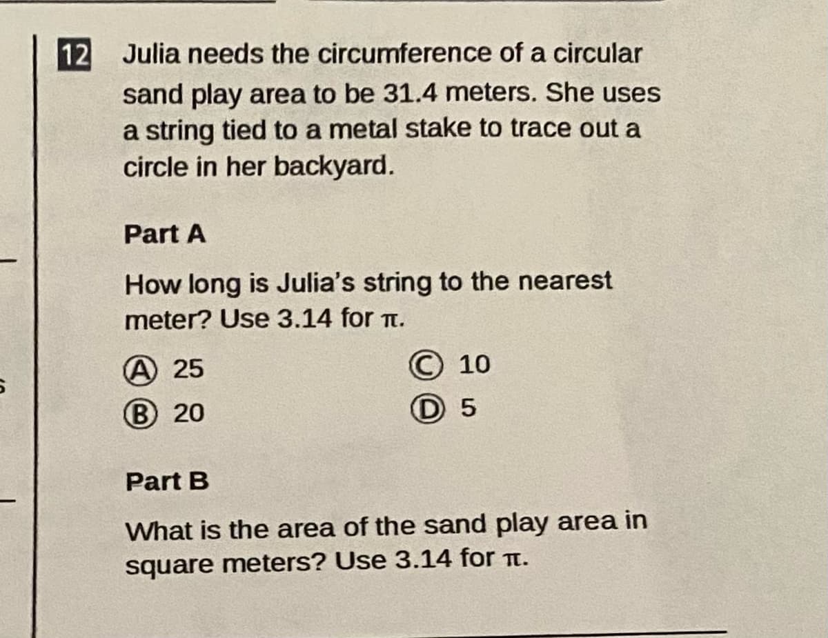 12
Julia needs the circumference of a circular
sand play area to be 31.4 meters. She uses
a string tied to a metal stake to trace out a
circle in her backyard.
Part A
How long is Julia's string to the nearest
meter? Use 3.14 for t.
© 10
D 5
A 25
B 20
Part B
What is the area of the sand play area in
square meters? Use 3.14 for t.
