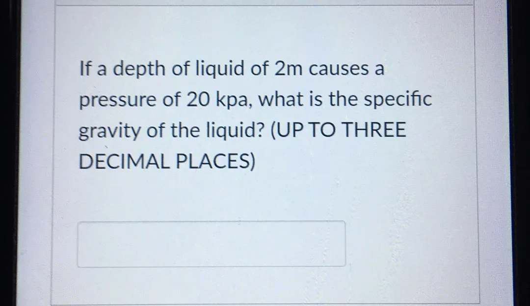 If a depth of liquid of 2m causes a
pressure of 20 kpa, what is the specific
gravity of the liquid? (UP TO THREE
DECIMAL PLACES)

