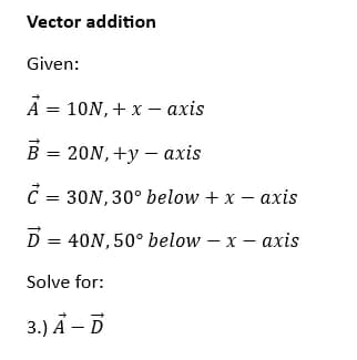 Vector addition
Given:
A = 10N,+ x - axis
B = 20N, +y - axis
C = 30N, 30° below + x - axis
D = 40N, 50° below - x - axis
Solve for:
3.) A - D