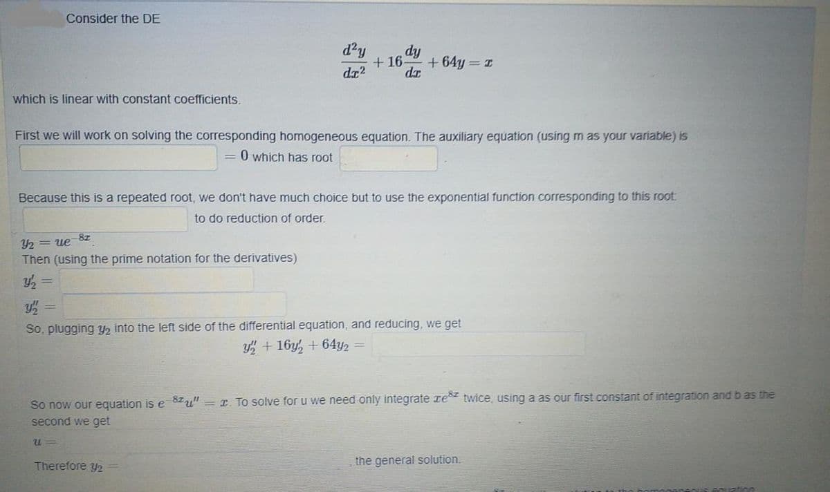 Consider the DE
d'y
fip
+ 16-
+ 64y = I
dz2
da
which is linear with constant coefficients.
First we will work on solving the corresponding homogeneous equation. The auxiliary equation (using m as your variable) is
O which has root
Because this is a repeated root, we don't have much choice but to use the exponential function corresponding to this root
to do reduction of order.
Y2 = ue
Then (using the prime notation for the derivatives)
So, plugging Y2 into the left side of the differential equation, and reducing, we get
y + 16y, + 64y2 =
So now our equation is e 8Iu" = r. To solve for u we need only integrate re twice, using a as our first constant of integration and b as the
second we get
Therefore y2
the general solution.
