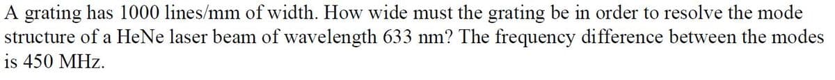 A grating has 1000 lines/mm of width. How wide must the grating be in order to resolve the mode
structure of a HeNe laser beam of wavelength 633 nm? The frequency difference between the modes
is 450 MHz.
