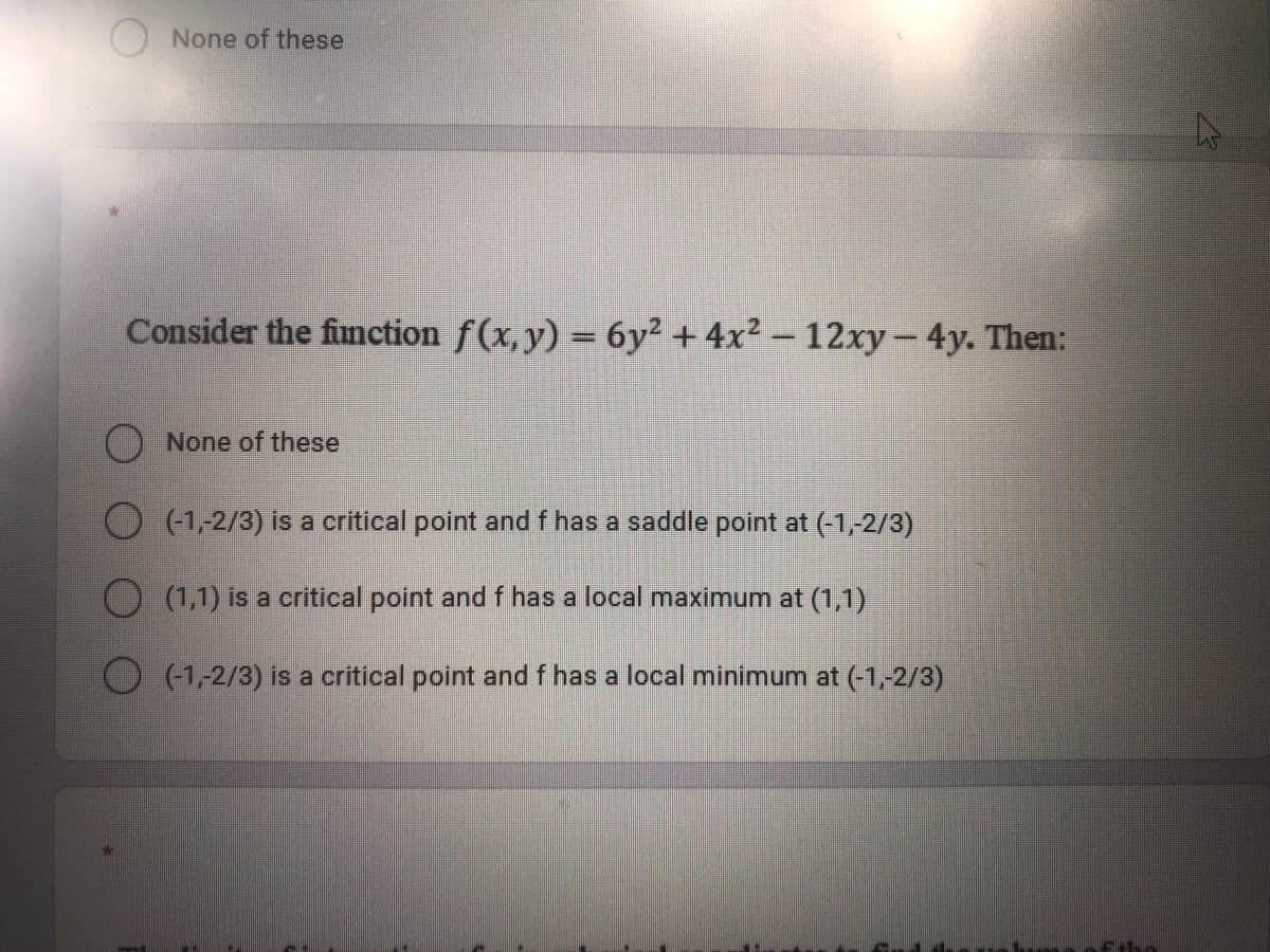 ONone of these
Consider the fimnction f(x,y) = 6y² + 4x² – 12xy-4y. Then:
O None of these
O (1,2/3) is a critical point and f has a saddle point at (-1,-2/3)
O (1,1) is a critical point and f has a local maximum at (1,1)
O (1,-2/3) is a critical point and f has a local minimum at (-1,-2/3)
