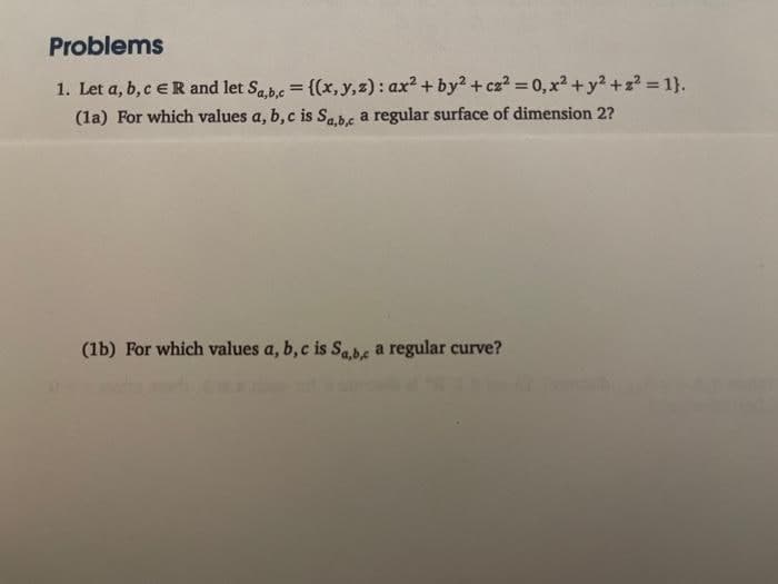 Problems
1. Let a, b, c ER and let Sa,b,c = {(x, y, z): ax² + by² + cz² = 0, x² + y² +2²=1}.
(1a) For which values a, b, c is Sa,b,c a regular surface of dimension 2?
(1b) For which values a, b, c is Sa,b,c a regular curve?