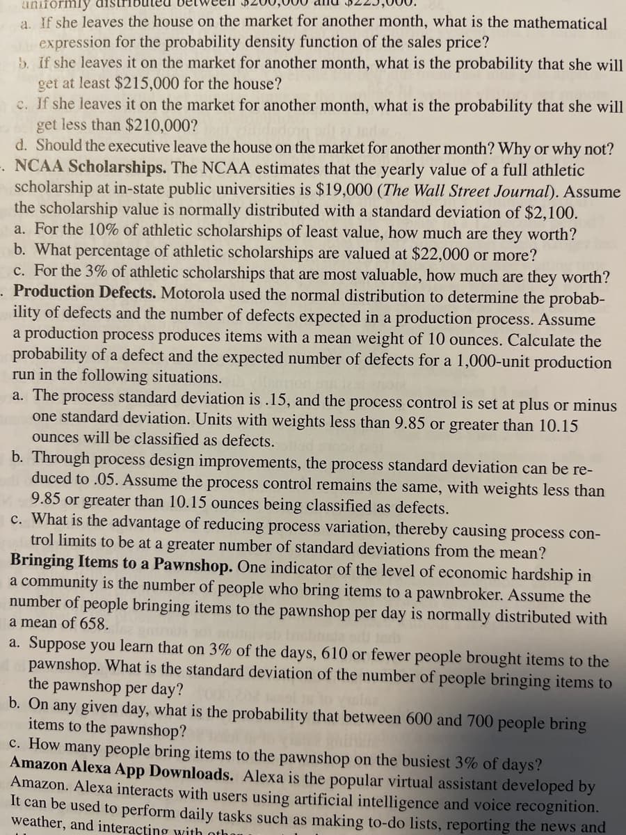 uniformly
a. If she leaves the house on the market for another month, what is the mathematical
ahir expression for the probability density function of the sales price?
b. If she leaves it on the market for another month, what is the probability that she will
get at least $215,000 for the house?
c. If she leaves it on the market for another month, what is the probability that she will
get less than $210,000?
d. Should the executive leave the house on the market for another month? Why or why not?
NCAA Scholarships. The NCAA estimates that the yearly value of a full athletic
scholarship at in-state public universities is $19,000 (The Wall Street Journal). Assume
the scholarship value is normally distributed with a standard deviation of $2,100.
a. For the 10% of athletic scholarships of least value, how much are they worth?
b. What percentage of athletic scholarships are valued at $22,000 or more?
c. For the 3% of athletic scholarships that are most valuable, how much are they worth?
. Production Defects. Motorola used the normal distribution to determine the probab-
ility of defects and the number of defects expected in a production process. Assume
a production process produces items with a mean weight of 10 ounces. Calculate the
probability of a defect and the expected number of defects for a 1,000-unit production
run in the following situations.
a. The process standard deviation is .15, and the process control is set at plus or minus
one standard deviation. Units with weights less than 9.85 or greater than 10.15
ounces will be classified as defects.
b. Through process design improvements, the process standard deviation can be re-
duced to .05. Assume the process control remains the same, with weights less than
9.85 or greater than 10.15 ounces being classified as defects.
c. What is the advantage of reducing process variation, thereby causing process con-
trol limits to be at a greater number of standard deviations from the mean?
Bringing Items to a Pawnshop. One indicator of the level of economic hardship in
a community is the number of people who bring items to a pawnbroker. Assume the
number of people bringing items to the pawnshop per day is normally distributed with
a mean of 658.
a. Suppose you learn that on 3% of the days, 610 or fewer people brought items to the
pawnshop. What is the standard deviation of the number of people bringing items to
the pawnshop per day? 00
b. On any given day, what is the probability that between 600 and 700 people bring
items to the pawnshop?
c. How many people bring items to the pawnshop on the busiest 3% of days?
Amazon Alexa App Downloads. Alexa is the popular virtual assistant developed by
Amazon. Alexa interacts with users using artificial intelligence and voice recognition.
It can be used to perform daily tasks such as making to-do lists, reporting the news and
weather, and interacting with othan