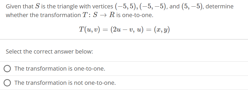 Given that S is the triangle with vertices (-5,5), (-5,-5), and (5,-5), determine
whether the transformation T: S→ R is one-to-one.
T(u, v) = (2u – v, u) = (x, y)
Select the correct answer below:
The transformation is one-to-one.
The transformation is not one-to-one.