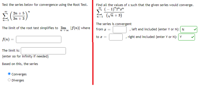 ### Series Convergence Analysis Using the Root Test

#### Problem 1: Root Test for Series Convergence

Test the series below for convergence using the Root Test:
$$\sum_{n=1}^{\infty} \left(\frac{2n + 5}{3n + 3}\right)^n$$

The limit of the root test simplifies to:
$$\lim_{n \to \infty} |f(n)|$$
where 
$$f(n) =$$ [Input Required]

The limit is:
$$\lim_{n \to \infty} |f(n)| =$$ [Input Required]

Based on this, the series:
- Ⓐ Converges
- Ⓑ Diverges

---

#### Problem 2: Radius of Convergence of a Series

Find all the values of \( x \) such that the given series would converge:
$$\sum_{n=1}^{\infty} \frac{(-1)^n \cdot 7^n \cdot x^n}{\sqrt{n} + 3}$$

Determine the interval of convergence:

- The series is convergent from \( x = \) [Input Required], with the left end included (enter Y or N): [Input Required]
- The series is convergent to \( x = \) [Input Required], with the right end included (enter Y or N): [Y]

This content aims to help students understand the application of the Root Test and finding the interval of convergence for series in Calculus. Through completing these exercises, students can gain a firmer grasp of determining series behavior and addressing complex calculus problems.