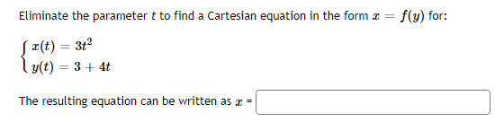 ### Eliminate the Parameter to Find a Cartesian Equation

To find a Cartesian equation in the form \( x = f(y) \), we need to eliminate the parameter \( t \) from the given parametric equations.

Given:
\[
\begin{cases}
x(t) = 3t^2 \\
y(t) = 3 + 4t
\end{cases}
\]

#### Steps to Eliminate the Parameter:

1. **Solve the \( y(t) \) equation for \( t \):**

   \[
   y = 3 + 4t \implies t = \frac{y - 3}{4}
   \]

2. **Substitute \( t \) back into the \( x(t) \) equation:**

   \[
   x = 3t^2 = 3\left(\frac{y - 3}{4}\right)^2
   \]

3. **Simplify the equation:**

   \[
   x = 3 \left(\frac{y - 3}{4}\right)^2 = 3 \cdot \frac{(y - 3)^2}{16} = \frac{3(y - 3)^2}{16}
   \]

Thus, the resulting Cartesian equation can be written as:

\[
x = \frac{3(y - 3)^2}{16}
\]