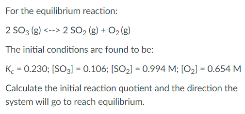 For the equilibrium reaction:
2 SO3 (g) <--> 2 SO2 (g) + O2 (g)
The initial conditions are found to be:
K. = 0.230; [SO3] = 0.106; [SO2] = 0.994 M; [O2] = 0.654 M
Calculate the initial reaction quotient and the direction the
system will go to reach equilibrium.
