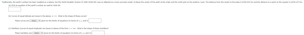 Traditionally, the earth's surface has been modeled as a sphere, but the World Geodetic System of 1984 (WGS-84) uses an ellipsoid as a more accurate model. It places the center of the earth at the origin and the north pole on the positive z-axis. The distance from the center to the poles is 6356.523 km and the distance to a point on the equator is 6378.137 km.
(a) Find an equation of the earth's surface as used by WGS-84.
(b) Curves of equal latitude are traces in the planes z = k. What is the shape of these curves?
These curves are ---Select--- given by the family of equations (in terms of x, y, and k)
(c) Meridians (curves of equal longitude) are traces in planes of the form y=mx. What is the shape of these meridians?
These meridians are ---Select--- given by the family of equations (in terms of x, z, and m)