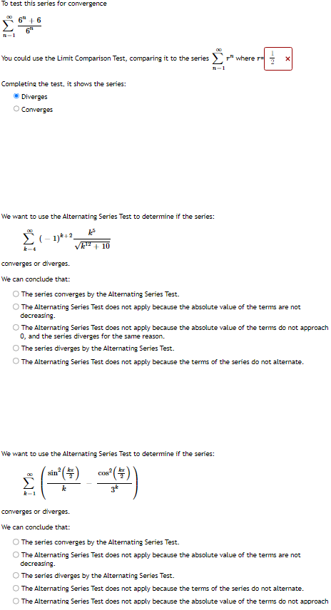 To test this series for convergence
6+6
6"
00
n=1
You could use the Limit Comparison Test, comparing it to the series where r
Completing the test, it shows the series:
Diverges
O Converges
We want to use the Alternating Series Test to determine if the series:
XD
k-4
(−1)k+2_
n-1
¹2+10
converges or diverges.
We can conclude that:
O The series converges by the Alternating Series Test.
The Alternating Series Test does not apply because the absolute value of the terms are not
decreasing.
sin n² ( 4 )
k
X
The Alternating Series Test does not apply because the absolute value of the terms do not approach
0, and the series diverges for the same reason.
The series diverges by the Alternating Series Test.
O The Alternating Series Test does not apply because the terms of the series do not alternate.
We want to use the Alternating Series Test to determine if the series:
COS
C² (+))
converges or diverges.
We can conclude that:
O The series converges by the Alternating Series Test.
The Alternating Series Test does not apply because the absolute value of the terms are not
decreasing.
O The series diverges by the Alternating Series Test.
The Alternating Series Test does not apply because the terms of the series do not alternate.
The Alternating Series Test does not apply because the absolute value of the terms do not approach