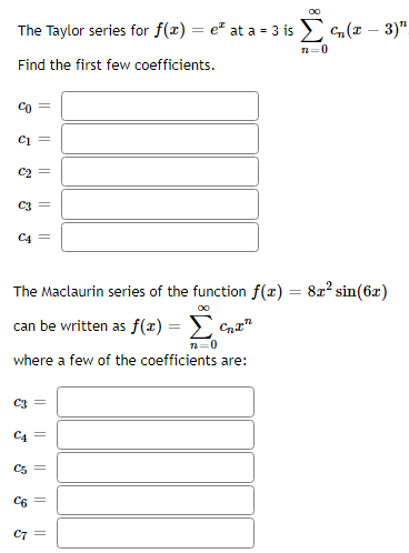 00
The Taylor series for f(x) = e at a = 3 is Σ (x - 3)"
72=0
Find the first few coefficients.
CO
C₁ =
C2
C3
||
||
C4 =
CA
||
The Maclaurin series of the function f(x) = 8x² sin(6x)
can be written as f(x) =
n=0
where a few of the coefficients are:
C5
C3 =
||
C6 =
C7 =