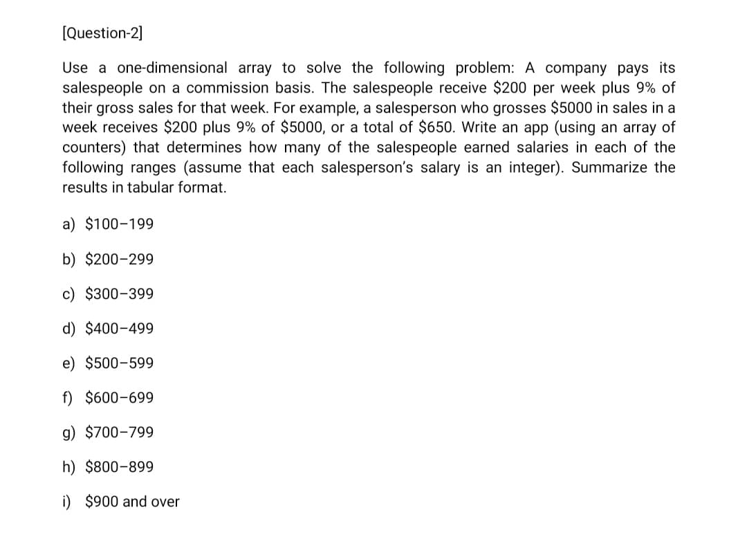 [Question-2]
Use a one-dimensional array to solve the following problem: A company pays its
salespeople on a commission basis. The salespeople receive $200 per week plus 9% of
their gross sales for that week. For example, a salesperson who grosses $5000 in sales in a
week receives $200 plus 9% of $5000, or a total of $650. Write an app (using an array of
counters) that determines how many of the salespeople earned salaries in each of the
following ranges (assume that each salesperson's salary is an integer). Summarize the
results in tabular format.
a) $100-199
b) $200-299
c) $300-399
d) $400-499
e) $500-599
f) $600-699
g) $700-799
h) $800-899
i) $900 and over