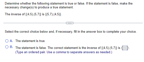 Determine whether the following statement is true or false. If the statement is false, make the
necessary change(s) to produce a true statement.
The inverse of {(4,5),(5,7)} is {(5,7).(4,5)}.
Select the correct choice below and, if necessary, fill in the answer box to complete your choice.
O A. The statement is true.
O B. The statement is false. The correct statement is the inverse of {(4,5).(5,7)} is {
(Type an ordered pair. Use a comma to separate answers as needed.)
