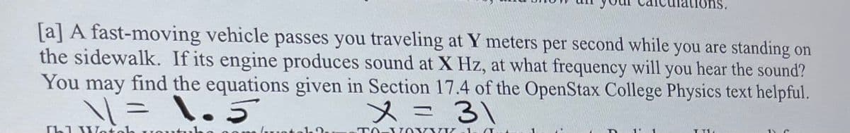 [a] A fast-moving vehicle passes you traveling at Y meters per second while you are standing on
the sidewalk. If its engine produces sound at X Hz, at what frequency will you hear the sound?
You may find the equations given in Section 17.4 of the OpenStax College Physics text helpful.
1 = 1. 5
x = 31
Ihl Wato
TO-XOXYYZ
1
TIL