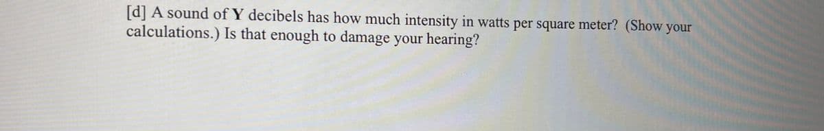 **Question:**

A sound of Y decibels has how much intensity in watts per square meter? (Show your calculations.) Is that enough to damage your hearing?

---

**Explanation:**

In order to determine the intensity of a sound in watts per square meter given a certain decibel level \( Y \), you can use the following formula:

\[ I = 10^{(L_dB - 120) / 10} \]

Where:
- \( I \) is the intensity in watts per square meter.
- \( L_dB \) is the sound level in decibels.

### Steps for Calculation:

1. **Convert the Decibel Level to Intensity:**
   - Use the given decibel value \( Y \) in the formula above.
   - Example: If \( Y = 80 \) decibels,
     \[ I = 10^{(80 - 120) / 10} = 10^{-4} \]
     \[ I = 0.0001 \, \text{W/m}^2 \]

2. **Assess the Potential for Hearing Damage:**
   - Typically, intensities above 0.001 W/m² can be harmful with prolonged exposure.
   - Note that the threshold for pain or immediate danger to hearing is around 1 W/m².

By performing these calculations, you can determine if the given sound intensity could potentially cause hearing damage based on scientific thresholds and guidelines for safe exposure levels.