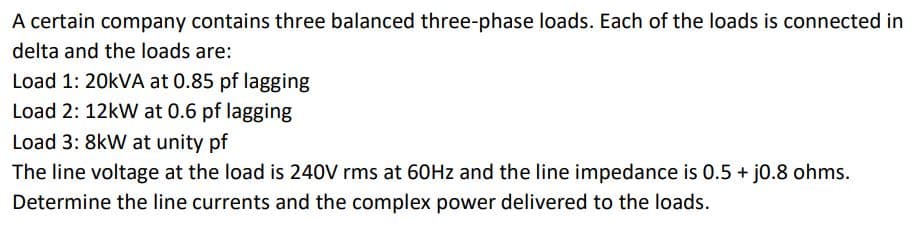 A certain company contains three balanced three-phase loads. Each of the loads is connected in
delta and the loads are:
Load 1: 20kVA at 0.85 pf lagging
Load 2: 12kW at 0.6 pf lagging
Load 3: 8kW at unity of
The line voltage at the load is 240V rms at 60Hz and the line impedance is 0.5 + j0.8 ohms.
Determine the line currents and the complex power delivered to the loads.