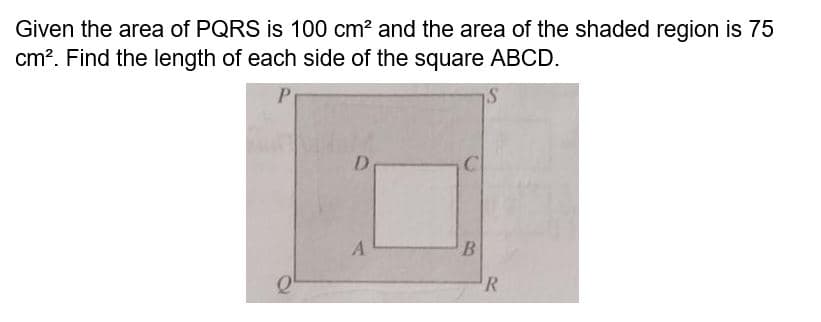 Given the area of PQRS is 100 cm² and the area of the shaded region is 75
cm². Find the length of each side of the square ABCD.
P
S
D
A
B
R