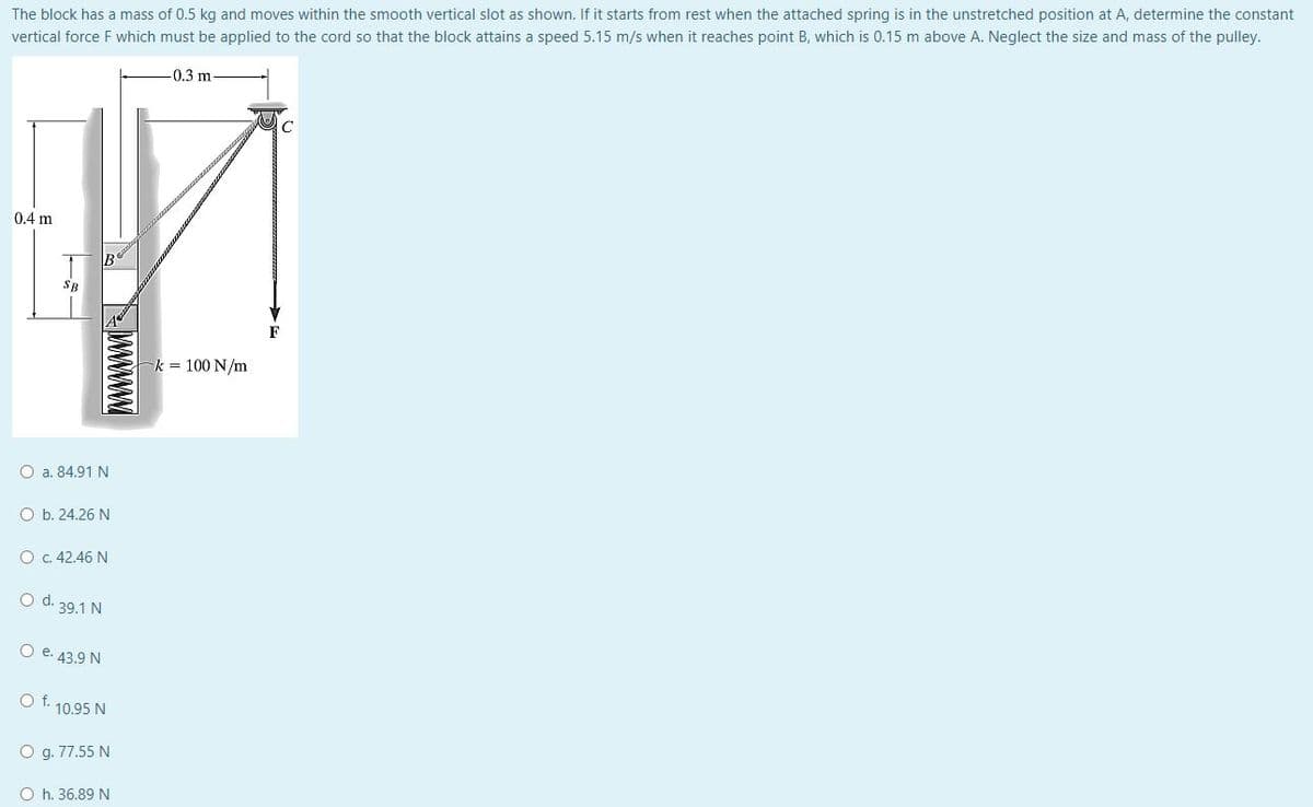 The block has a mass of 0.5 kg and moves within the smooth vertical slot as shown. If it starts from rest when the attached spring is in the unstretched position at A, determine the constant
vertical force F which must be applied to the cord so that the block attains a speed 5.15 m/s when it reaches point B, which is 0.15 m above A. Neglect the size and mass of the pulley.
-0.3 m.
C
0.4 m
wwwwwww
O a. 84.91 N
O b. 24.26 N
O c. 42.46 N
O d. 39.1 N
O e. 43.9 N
O f. 10.95 N
O g. 77.55 N
Oh. 36.89 N
k = 100 N/m
F