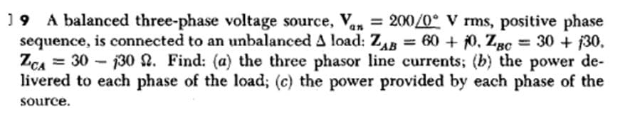 19 A balanced three-phase voltage source, Van = 200/0° V rms, positive phase
sequence, is connected to an unbalanced A load: ZAB= 60 + 10, Zgc = 30 + 130,
ZCA 30 130 2. Find: (a) the three phasor line currents; (b) the power de-
livered to each phase of the load; (c) the power provided by each phase of the
'BC
source.