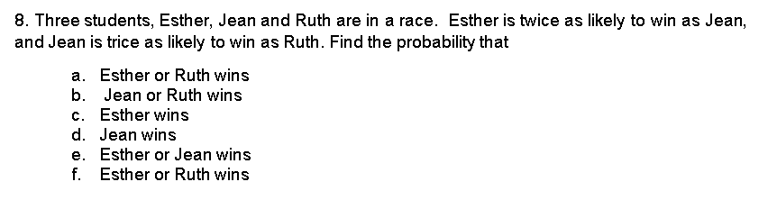 8. Three students, Esther, Jean and Ruth are in a race. Esther is twice as likely to win as Jean,
and Jean is trice as likely to win as Ruth. Find the probability that
a. Esther or Ruth wins
b.
Jean or Ruth wins
c. Esther wins
d. Jean wins
e.
Esther or Jean wins
f. Esther or Ruth wins