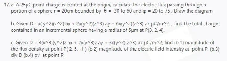 17. a. A 25μC point charge is located at the origin, calculate the electric flux passing through a
portion of a sphere r = 20cm bounded by 0 = 30 to 60 and p = 20 to 75. Draw the diagram
b. Given D =x(y^2)(z^2) ax + 2x(y^2)(z^3) ay + 6x(y^2)(z^3) az μC/m^2, find the total charge
contained in an incremental sphere having a radius of 5um at P(3, 2, 4).
c. Given D = 3(x^3)(y^2)z ax + 2x(y^3)z ay + 3x(y^2)(z^3) az μC/m^2, find (b.1) magnitude of
the flux density at point P(2, 5, -1) (b.2) magnitude of the electric field intensity at point P. (b.3)
div D (b.4) pv at point P.