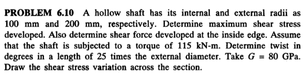 PROBLEM 6.10 A hollow shaft has its internal and external radii as
100 mm and 200 mm, respectively. Determine maximum shear stress
developed. Also determine shear force developed at the inside edge. Assume
that the shaft is subjected to a torque of 115 kN-m. Determine twist in
degrees in a length of 25 times the external diameter. Take G = 80 GPa.
Draw the shear stress variation across the section.