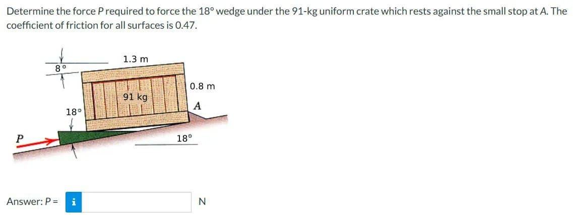 Determine the force P required to force the 18° wedge under the 91-kg uniform crate which rests against the small stop at A. The
coefficient of friction for all surfaces is 0.47.
8°
18°
Answer: P = i
1.3 m
91 kg
0.8 m
A
18°
N