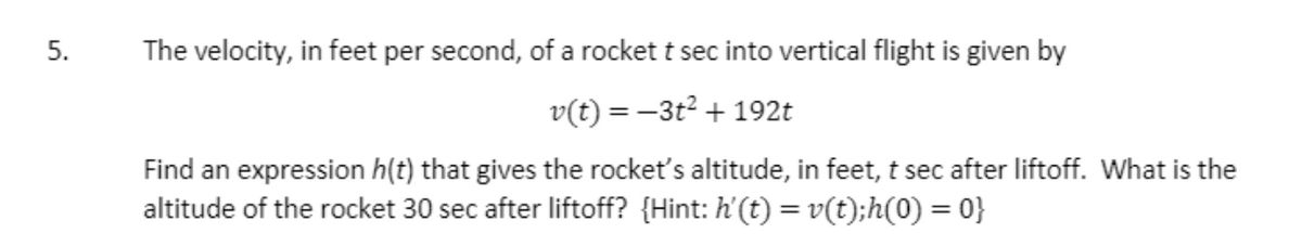 The velocity, in feet per second, of a rocket t sec into vertical flight is given by
v(t) = –3t² + 192t
Find an expression h(t) that gives the rocket's altitude, in feet, t sec after liftoff. What is the
altitude of the rocket 30 sec after liftoff? {Hint: h'(t) = v(t);h(0) = 0}
5.
