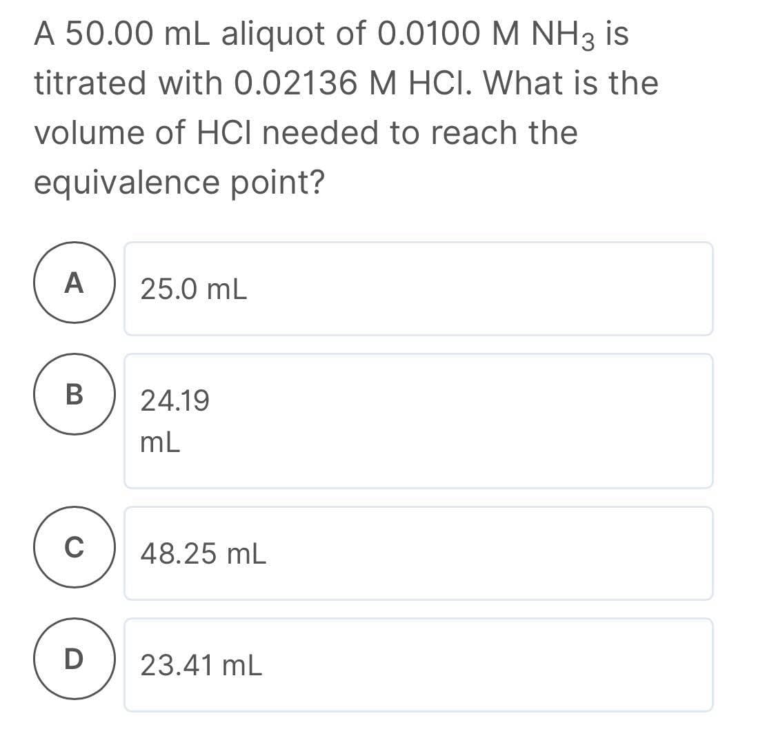 A 50.00 mL aliquot of 0.0100 M NH3 is
titrated with 0.02136 M HOCI. What is the
volume of HCI needed to reach the
equivalence point?
А
25.0 mL
B
24.19
mL
48.25 mL
23.41 mL
