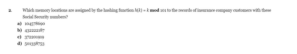 2.
Which memory locations are assigned by the hashing function h(k) =k mod 101 to the records of insurance company customers with these
%3D
Social Security numbers?
a) 104578690
b) 432222187
c) 372201919
d) 501338753
