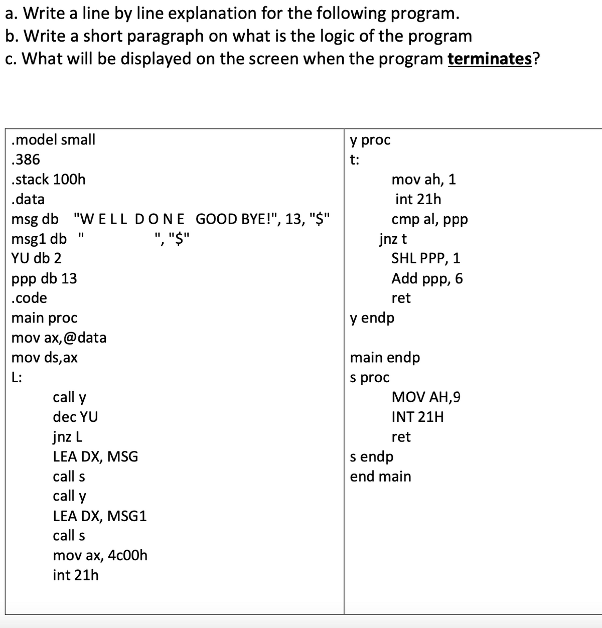 a. Write a line by line explanation for the following program.
b. Write a short paragraph on what is the logic of the program
c. What will be displayed on the screen when the program terminates?
.model small
y proc
.386
t:
.stack 100h
mov ah, 1
.data
int 21h
msg db "W E LL DONE GOOD BYE!", 13, "$"
", "$"
cmp al, ppp
msg1 db "
YU db 2
jnz t
SHL PPP,
1
ppp db 13
|.code
Add ppp, 6
ret
main proc
y endp
mov ax, @data
mov ds,ax
main endp
L:
s proc
MOV AH,9
call y
dec YU
INT 21H
jnz L
LEA DX, MSG
call s
ret
s endp
end main
call y
LEA DX, MSG1
call s
mov ax, 4c00h
int 21h
