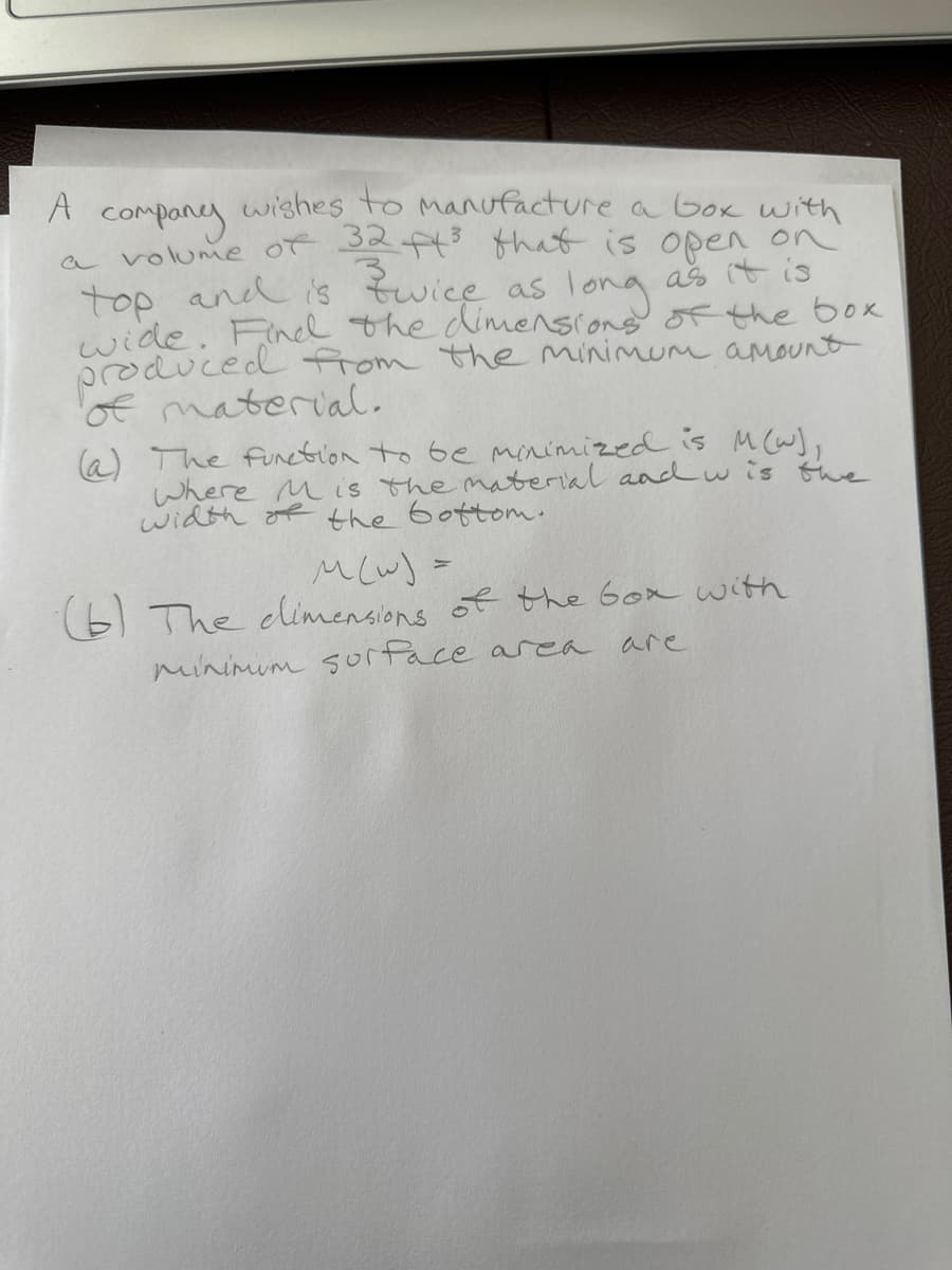 A
А company
wishes to manufacture a box with
a volume of 32 ft³ that is open on
Zwice as long
top and is
as it is
wide. Find the dimensions of the box
produced from the minimum amount
of material.
(a) The function to be minimized is M(w),
Where is the material and w is the
width of the bottom.
M (W) =
(6) The dimensions of the box with
minimum surface area
are