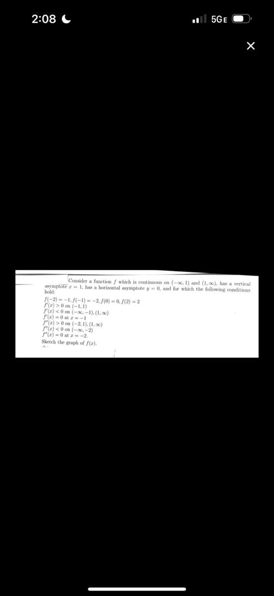2:08
5GE
f(-2)=-1. f(-1)= -2, f(0)-0, f(2)=2
f(z) >0 on (-1.1)
f'(z) <0 on (-∞, -1), (1,00)
f'(x)=0 at z=-1
f"(z) >0 on (-2,1),(1,00)
f"(x) <0 on (-∞, -2)
f"(x)=0 atz--2.
Sketch the graph of f(z).
×
Consider a function of which is continuous on (-00, 1) and (1,00), has a vertical
asymptote z= 1, has a horizontal asymptote y = 0, and for which the following conditions
hold: