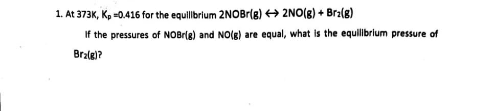 1. At 373K, Kp =0.416 for the equillbrium 2NOBr(g) 2NO(g) + Br2(8)
If the pressures of NOBr(g) and NO(g) are equal, what is the equilibrium pressure of
Brz(g)?
