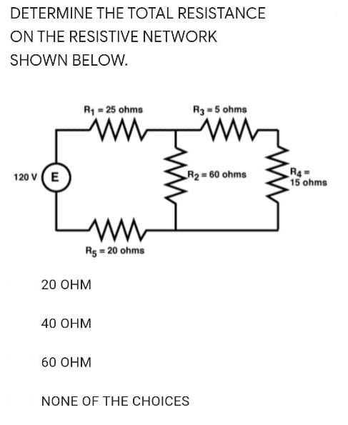 DETERMINE THE TOTAL RESISTANCE
ON THE RESISTIVE NETWORK
SHOWN BELOW.
R1 = 25 ohms
R3 = 5 ohms
120 v (E
R4=
15 ohms
R2 60 ohms
R5 = 20 ohms
20 Онм
40 OHM
60 Онм
NONE OF THE CHOICES
