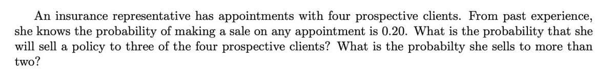 An insurance representative has appointments with four prospective clients. From past experience,
she knows the probability of making a sale on any appointment is 0.20. What is the probability that she
will sell a policy to three of the four prospective clients? What is the probabilty she sells to more than
two?