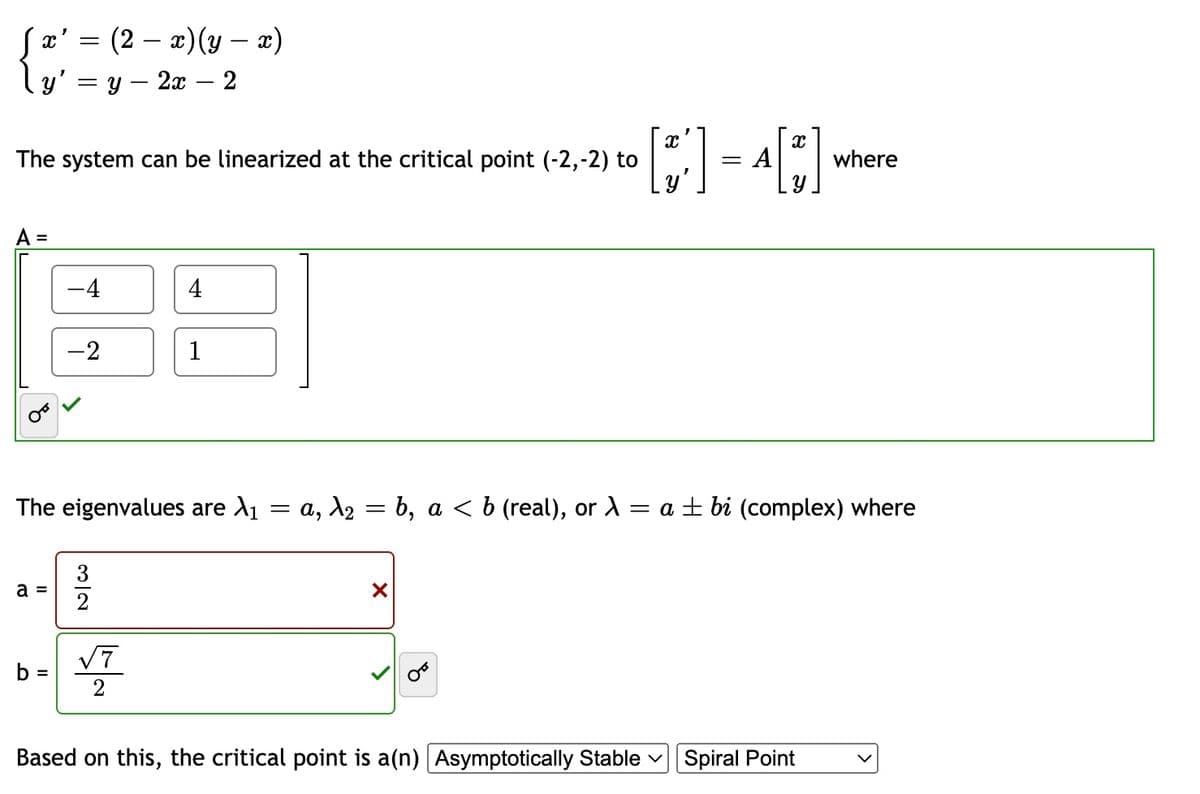 Sx' = (2 – x)(y – x)
-
y'
у — 2х — 2
The system can be linearized at the critical point (-2,-2) to
= A
where
A =
%D
-4
4
-2
1
The eigenvalues are A1
a, X2 = b, a < b (real), or A = a ± bi (complex) where
||
a =
V7
b =
Based on this, the critical point is a(n) Asymptotically Stable v Spiral Point
