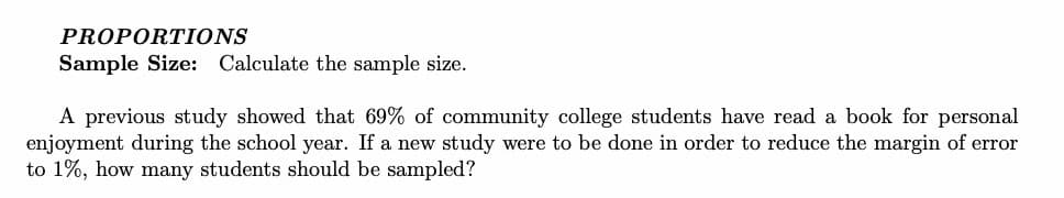 PROPORTIONS
Sample Size: Calculate the sample size.
A previous study showed that 69% of community college students have read a book for personal
enjoyment during the school year. If a new study were to be done in order to reduce the margin of error
to 1%, how many students should be sampled?