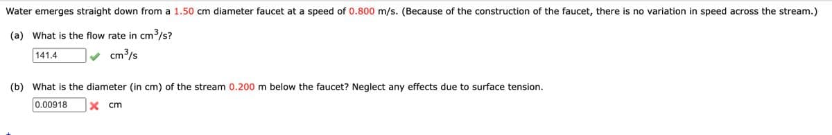 Water emerges straight down from a 1.50 cm diameter faucet at a speed of 0.800 m/s. (Because of the construction of the faucet, there is no variation in speed across the stream.)
(a) What is the flow rate in cm/s?
141.4
cm3/s
(b) What is the diameter (in cm) of the stream 0.200 m below the faucet? Neglect any effects due to surface tension.
0.00918
X cm
