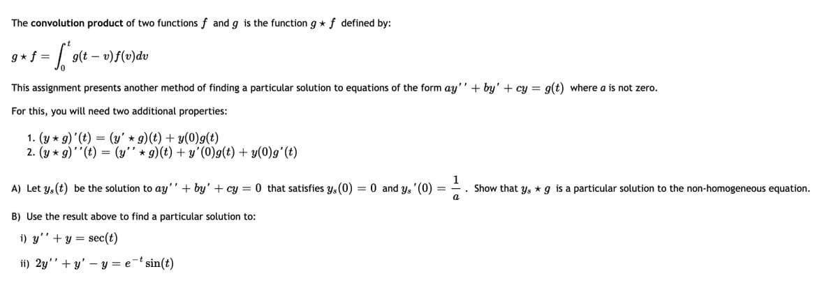 The convolution product of two functions f and g is the function g * f defined by:
t
g * f =
g(t – v)f(v)dv
This assignment presents another method of finding a particular solution to equations of the form ay'' + by' + cy = g(t) where a is not zero.
For this, you will need two additional properties:
1. (y * g)'(t) = (y' * g)(t) + y(0)g(t)
2. (y * g)''(t) =
(y" * g)(t) + y'(0)g(t) + y(0)g'(t)
1
A) Let ys (t) be the solution to ay'' + by' + cy
0 that satisfies Ys(0) = 0 and Ys'(0)
Show that ys * g is a particular solution to the non-homogeneous equation.
a
B) Use the result above to find a particular solution to:
i) y''+ y = sec(t)
ii) 2y'’ + y' – y = e¯t sin(t)
