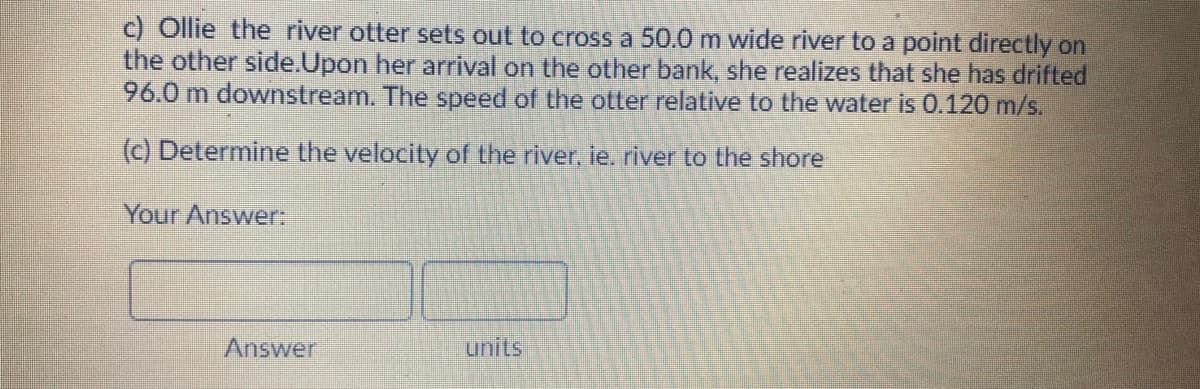 c) Ollie the river otter sets out to cross a 50.0 m wide river to a point directly on
the other side.Upon her arrival on the other bank, she realizes that she has drifted
96.0 m downstream. The speed of the otter relative to the water is 0.120 m/s.
(c) Determine the velocity of the river, ie. river to the shore
Your Answer:
Answer
units
