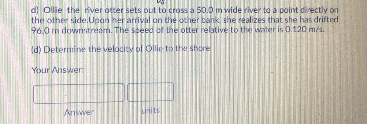 d) Ollie the river otter sets out to cross a 50.0 m wide river to a point directly on
the other side.Upon her arrival on the other bank, she realizes that she has drifted
96.0 m downstream. The speed of the otter relative to the water is 0.120 m/s.
(d) Determine the velocity of Ollie to the shore
Your Answer:
Answer
units
