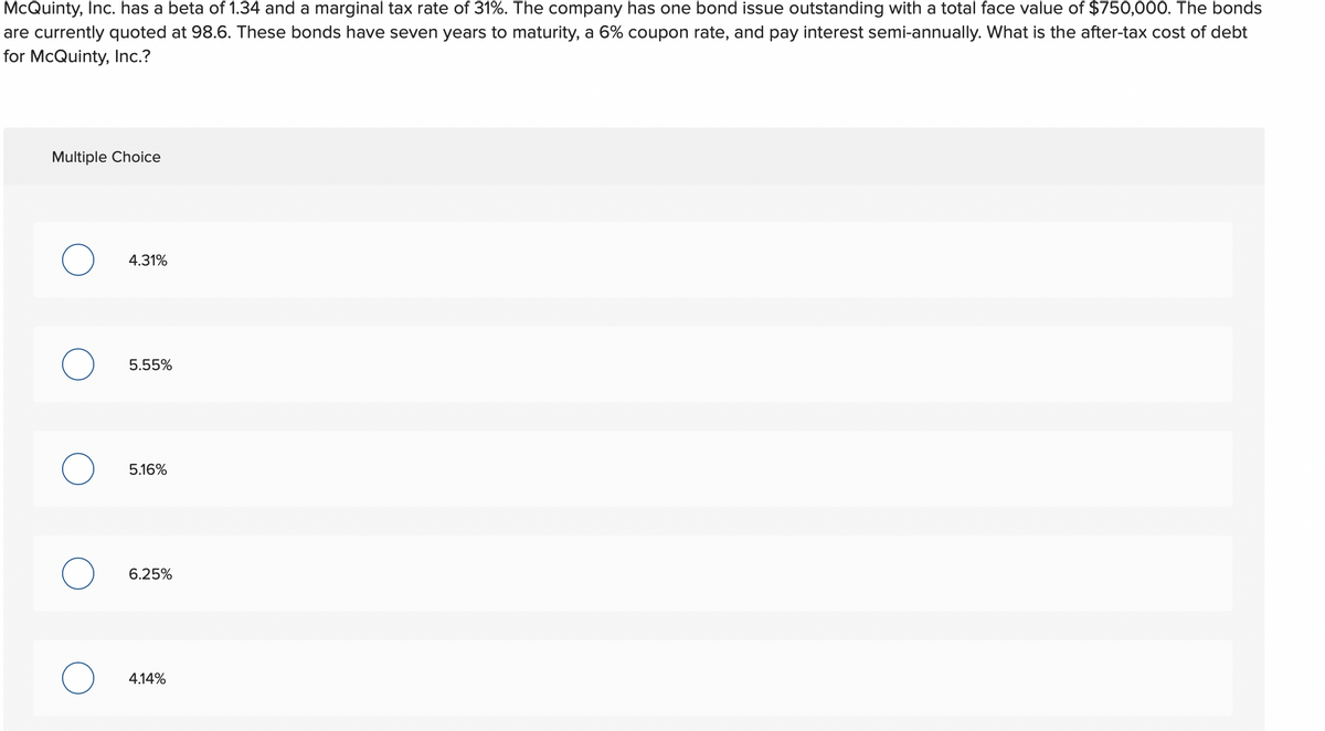 McQuinty, Inc. has a beta of 1.34 and a marginal tax rate of 31%. The company has one bond issue outstanding with a total face value of $750,000. The bonds
are currently quoted at 98.6. These bonds have seven years to maturity, a 6% coupon rate, and pay interest semi-annually. What is the after-tax cost of debt
for McQuinty, Inc.?
Multiple Choice
O
O
O
4.31%
5.55%
5.16%
6.25%
4.14%