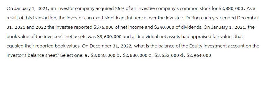 On January 1, 2021, an investor company acquired 25% of an investee company's common stock for $2,880,000. As a
result of this transaction, the investor can exert significant influence over the investee. During each year ended December
31, 2021 and 2022 the investee reported $576,000 of net income and $240,000 of dividends. On January 1, 2021, the
book value of the investee's net assets was $9,600,000 and all individual net assets had appraised fair values that
equaled their reported book values. On December 31, 2022, what is the balance of the Equity Investment account on the
Investor's balance sheet? Select one: a. $3,048, 000 b. $2,880,000 c. $3,552,000 d. $2,964,000