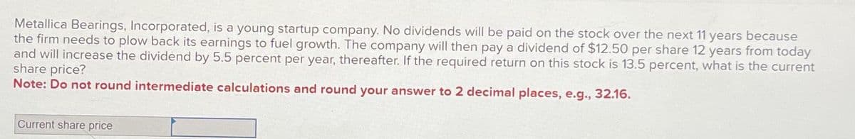 Metallica Bearings, Incorporated, is a young startup company. No dividends will be paid on the stock over the next 11 years because
the firm needs to plow back its earnings to fuel growth. The company will then pay a dividend of $12.50 per share 12 years from today
and will increase the dividend by 5.5 percent per year, thereafter. If the required return on this stock is 13.5 percent, what is the current
share price?
Note: Do not round intermediate calculations and round your answer to 2 decimal places, e.g., 32.16.
Current share price