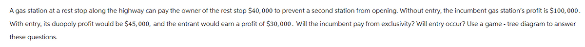A gas station at a rest stop along the highway can pay the owner of the rest stop $40,000 to prevent a second station from opening. Without entry, the incumbent gas station's profit is $100,000.
With entry, its duopoly profit would be $45,000, and the entrant would earn a profit of $30,000. Will the incumbent pay from exclusivity? Will entry occur? Use a game-tree diagram to answer
these questions.